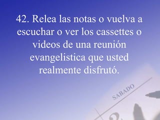 42. Relea las notas o vuelva a
escuchar o ver los cassettes o
videos de una reunión
evangelistica que usted
realmente disfrutó.
 