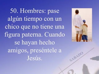 50. Hombres: pase
algún tiempo con un
chico que no tiene una
figura paterna. Cuando
se hayan hecho
amigos, preséntele a
Jesús.
 