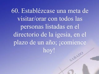 60. Establézcase una meta de
visitar/orar con todos las
personas listadas en el
directorio de la igesia, en el
plazo de un año; ¡comience
hoy!
 