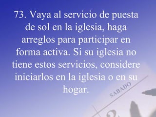 73. Vaya al servicio de puesta
de sol en la iglesia, haga
arreglos para participar en
forma activa. Si su iglesia no
tiene estos servicios, considere
iniciarlos en la iglesia o en su
hogar.
 