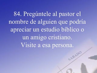 84. Pregúntele al pastor el
nombre de alguien que podría
apreciar un estudio bíblico o
un amigo cristiano.
Visite a esa persona.
 