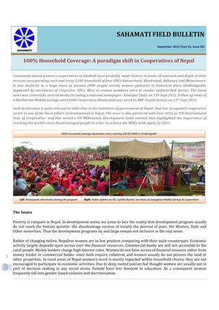 1
SAHAMATI FIELD BULLETIN
September 2012 (Year #1, Issue #1)
100% Household Coverage: A paradigm shift in Cooperatives of Nepal
Community based women's cooperatives in Sindhuli have probably made history in terms of outreach and depth of their
services incorporating each and every 2246 household of four VDCs-Ratanchura, Bhadrakali, Jalkanya and Bhimeswore.
It was declared in a huge mass of around 2000 people mostly women gathered in historical place-Sindhuligadhi,
organized by secretaries of respective VDCs. Most of women members were in similar uniform-Red Sarees. The event
news was covered by several media including a national newspaper- Kantipur Daily on 15th Sept 2012. Follow up news of
a Paribartan Mahila Savings and Credit Cooperative Bhadrakali was aired by BBC Nepali Service on 25th Sept 2012.
Such declaration is quite relevant to add value to the initiatives of government of Nepal- that has recognized cooperative
sector as one of the three pillars of development in Nepal. The news is also pertinent with Year 2012 as 'UN International
Year of Cooperative' and this month's UN Millennium Development Goals summit that highlighted the importance of
reaching the world’s most disadvantaged people in order to achieve the MDGs with equity by 2015.
The Issues
Poverty is rampant in Nepal. In development arena, we come to face the reality that development program usually
do not reach the bottom quintile- the disadvantage section of society-the poorest of poor, the Women, Dalit and
Other minorities. Thus the development programs by and large remain not inclusive in the real sense.
Rather of changing milieu, Nepalese women are in low position comparing with their male counterpart. Economic
activity largely depends upon access over the financial resources. Commercial banks are still not accessible to the
rural people. Money lenders charge high interest rates. Women do not have access of financial resource either from
money lender or commercial banks- since both require collateral, and women usually do not possess the land or
other properties. In rural areas of Nepal women's work is mostly regarded within household chores; they are not
encouraged to participate in economic activities. Due to deep rooted patriarchal thought women are usually not in
part of decision making in any social strata. Female have less freedom to education. As a consequent women
frequently fall into gender based violence and discrimination.
100% household coverage declaration mass meeting (28-05-2069) in Sindhuligadhi
Left: Participants attentively viewing the program Right: Public address by Ms. Sushila Basnet, Secretary of Janjagaran Mahila Savings & Cooperative
 