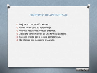 OBJETIVOS DE APRENDIZAJE 
O Mejora la comprensión lectora. 
O Utiliza las tic para su aprendizaje. 
O optimiza resultados pruebas externas. 
O Adquiere conocimientos de una forma agradable. 
O Muestra interés por la lectura comprensiva. 
O Se interesa por mejorar la ortografía. 
INICIO 
 
