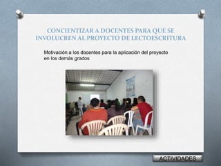 CONCIENTIZAR A DOCENTES PARA QUE SE 
INVOLUCREN AL PROYECTO DE LECTOESCRITURA 
Motivación a los docentes para la aplicación del proyecto 
en los demás grados 
ACTIVIDADES 
 