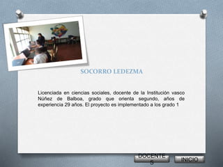 SOCORRO LEDEZMA 
Licenciada en ciencias sociales, docente de la Institución vasco 
Núñez de Balboa, grado que orienta segundo, años de 
experiencia 29 años. El proyecto es implementado a los grado 1 
DOCENTE 
S 
INICIO 
 