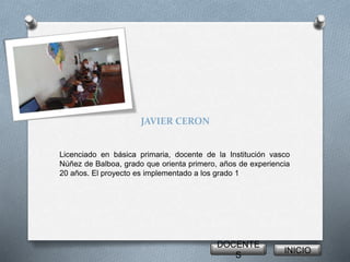 JAVIER CERON 
Licenciado en básica primaria, docente de la Institución vasco 
Núñez de Balboa, grado que orienta primero, años de experiencia 
20 años. El proyecto es implementado a los grado 1 
DOCENTE 
S 
INICIO 
 