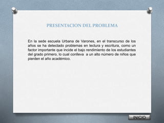 PRESENTACION DEL PROBLEMA 
En la sede escuela Urbana de Varones, en el transcurso de los 
años se ha detectado problemas en lectura y escritura, como un 
factor importante que incide el bajo rendimiento de los estudiantes 
del grado primero, lo cual conlleva a un alto número de niños que 
pierden el año académico. 
INICIO 
 