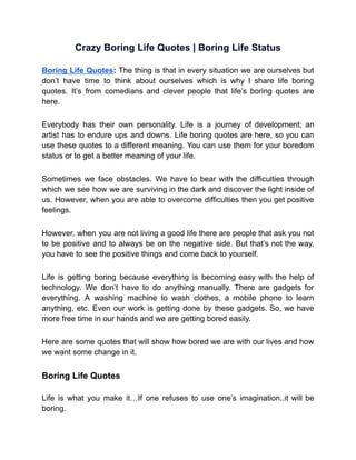 Crazy Boring Life Quotes | Boring Life Status
Boring Life Quotes: The thing is that in every situation we are ourselves but
don’t have time to think about ourselves which is why I share life boring
quotes. It’s from comedians and clever people that life’s boring quotes are
here.
Everybody has their own personality. Life is a journey of development; an
artist has to endure ups and downs. Life boring quotes are here, so you can
use these quotes to a different meaning. You can use them for your boredom
status or to get a better meaning of your life.
Sometimes we face obstacles. We have to bear with the difficulties through
which we see how we are surviving in the dark and discover the light inside of
us. However, when you are able to overcome difficulties then you get positive
feelings.
However, when you are not living a good life there are people that ask you not
to be positive and to always be on the negative side. But that’s not the way,
you have to see the positive things and come back to yourself.
Life is getting boring because everything is becoming easy with the help of
technology. We don’t have to do anything manually. There are gadgets for
everything. A washing machine to wash clothes, a mobile phone to learn
anything, etc. Even our work is getting done by these gadgets. So, we have
more free time in our hands and we are getting bored easily.
Here are some quotes that will show how bored we are with our lives and how
we want some change in it.
Boring Life Quotes
Life is what you make it…If one refuses to use one’s imagination..it will be
boring.
 