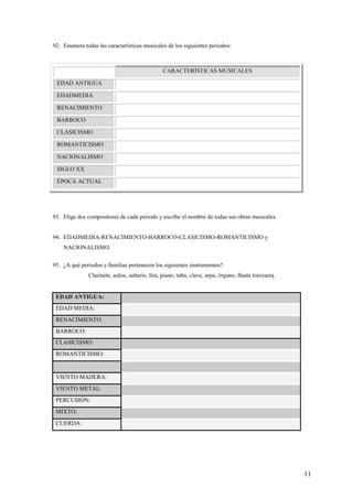 11
92. Enumera todas las características musicales de los siguientes periodos:
CARACTERÍSTICAS MUSICALES
EDAD ANTIGUA
EDADMEDIA
RENACIMIENTO
BARROCO
CLASICISMO
ROMANTICISMO
NACIONALISMO
SIGLO XX
ÉPOCA ACTUAL
93. Elige dos compositores de cada periodo y escribe el nombre de todas sus obras musicales.
94. EDADMEDIA-RENACIMIENTO-BARROCO-CLASICISMO-ROMANTICISMO y
NACIONALISMO.
95. ¿A qué periodos y familias pertenecen los siguientes instrumentos?
Clarinete, aulos, salterio, lira, piano, tuba, clave, arpa, órgano, flauta travesera.
EDAD ANTIGUA:
EDAD MEDIA:
RENACIMIENTO:
BARROCO:
CLASICISMO:
ROMANTICISMO:
VIENTO MADERA:
VIENTO METAL:
PERCUSIÓN:
MIXTO:
CUERDA:
 