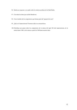 12
96. Realiza un esquema o un cuadro sobre los músicos profanos de la Edad Media.
97. Cita todas las obras que escribió Beethoven.
98. Cita el nombre de los compositores que forman parte del “grupo de los seis”.
99. ¿Qué es el impresionismo? Enumera todas sus características.
100. Distribuye por países todos los compositores de la música del siglo XX (del impresionismo, de la
música hasta 1940 y de la música a partir de 1940 hasta nuestros días).
 