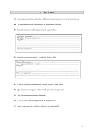 6
V. EL CLASICISMO
43. Enumera las características de la música del clasicismo y compáralas con las de la música barroca.
44. Cita los compositores más representativos de la música del clasicismo.
45. Busca información sobre Mozart y completa la siguiente ficha:
46. Busca información sobre Haydn y completa la siguiente ficha:
47. ¿Cómo se llaman las tres partes de que consta el esquema “forma sonata?
48. ¿Qué diferencias y semejanzas existen entre la ópera bufa y la ópera seria?
49. ¿Qué instrumentos aparecen en el clasicismo?
50. ¿Cómo se llama el principal representante de la ópera clásica?
51. ¿A qué compositor se le considera el padre del cuarteto de cuerda?
Nombre del compositor:……………………………………………………………………………….
Año y lugar de nacimiento y muerte:…………………………………………………………………..
Biografía:………………………………………………………………………………………………
…………………………………………………………………………………………………………
…………………………………………………………………………………………………………
…………………………………………………………………………………………………………
…………………………………………………………………………………………………………
Obras más importantes: .................................................………………………………………………
............................................................…………………………………………………………………
Nombre del compositor:……………………………………………………………………………...
Año y lugar de nacimiento y muerte:………………………………………………………………...
Biografía:…………………………………………………………………………………………….
……………………………………………………………………………………………………….
……………………………………………………………………………………………………….
……………………………………………………………………………………………………….
Obras más importantes: ...........................................…………………………………………………
...........................................................……………………………………………………..
 