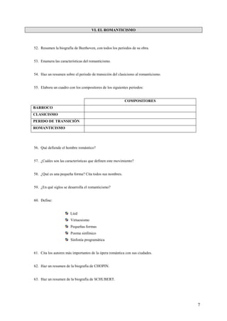 7
VI. EL ROMANTICISMO
52. Resumen la biografía de Beethoven, con todos los periodos de su obra.
53. Enumera las características del romanticismo.
54. Haz un resumen sobre el periodo de transición del clasicismo al romanticismo.
55. Elabora un cuadro con los compositores de los siguientes periodos:
COMPOSITORES
BARROCO
CLASICISMO
PERIDO DE TRANSICIÓN
ROMANTICISMO
56. Qué defiende el hombre romántico?
57. ¿Cuáles son las características que definen este movimiento?
58. ¿Qué es una pequeña forma? Cita todos sus nombres.
59. ¿En qué siglos se desarrolla el romanticismo?
60. Define:
Lied
Virtuosismo
Pequeñas formas
Poema sinfónico
Sinfonía programática
61. Cita los autores más importantes de la ópera romántica con sus ciudades.
62. Haz un resumen de la biografía de CHOPIN.
63. Haz un resumen de la biografía de SCHUBERT.
 