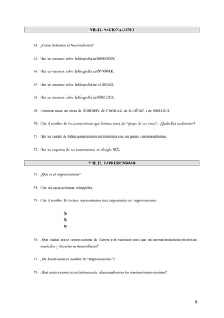 8
VII. EL NACIONALISMO
64. ¿Cómo definirías el Nacionalismo?
65. Haz un resumen sobre la biografía de BORODIN.
66. Haz un resumen sobre la biografía de DVORAK.
67. Haz un resumen sobre la biografía de ALBÉNIZ.
68. Haz un resumen sobre la biografía de SIBELIUS.
69. Enumera todas las obras de BORODIN, de DVORAK, de ALBÉNIZ y de SIBELIUS.
70. Cita el nombre de los compositores que forman parte del “grupo de los cinco”. ¿Quién fue su director?
71. Haz un cuadro de todos compositores nacionalistas con sus países correspondientes.
72. Haz un esquema de los instrumentos en el siglo XIX.
VIII. EL IMPRESIONISMO
73. ¿Qué es el impresionismo?
74. Cita sus características principales.
75. Cita el nombre de los tres representantes más importantes del impresionismo:
76. ¿Qué ciudad era el centro cultural de Europa y el escenario para que las nuevas tendencias pictóricas,
musicales y literarias se desarrollaran?
77. ¿De dónde viene el nombre de “Impresionismo”?
78. ¿Qué pintores estuvieron íntimamente relacionados con los músicos impresionistas?
 
