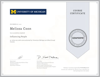 EDUCA
T
ION FOR EVE
R
YONE
CO
U
R
S
E
C E R T I F
I
C
A
TE
COURSE
CERTIFICATE
DECEMBER 28, 2015
Melissa Coon
Influencing People
an online non-credit course authorized by University of Michigan and offered through
Coursera
has successfully completed
Maxim Sytch
Michael R. and Mary Kay Hallman Fellow
Associate Professor
Ross School of Business
Scott DeRue
Associate Dean for Executive Education
Professor of Management
Director-Sanger Leadership Center
Faculty Director-Emerging Leaders Program
Ross School of Business Verify at coursera.org/verify/TUPHSBM4V76U
Coursera has confirmed the identity of this individual and
their participation in the course.
 