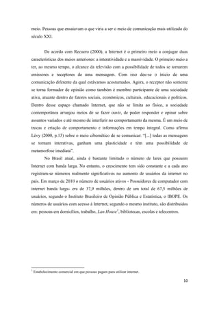 10
meio. Pessoas que ensaiavam o que viria a ser o meio de comunicação mais utilizado do
século XXI.
De acordo com Recuero (2000), a Internet é o primeiro meio a conjugar duas
características dos meios anteriores: a interatividade e a massividade. O primeiro meio a
ter, ao mesmo tempo, o alcance da televisão com a possibilidade de todos se tornarem
emissores e receptores de uma mensagem. Com isso deu-se o início de uma
comunicação diferente da qual estávamos acostumados. Agora, o receptor não somente
se torna formador de opinião como também é membro participante de uma sociedade
ativa, atuante dentro de fatores sociais, econômicos, culturais, educacionais e políticos.
Dentro desse espaço chamado Internet, que não se limita ao físico, a sociedade
contemporânea arranjou meios de se fazer ouvir, de poder responder e opinar sobre
assuntos variados e até mesmo de interferir no comportamento da mesma. É um meio de
trocas e criação de comportamento e informações em tempo integral. Como afirma
Lévy (2000, p.13) sobre o meio cibernético de se comunicar: “[...] todas as mensagens
se tornam interativas, ganham uma plasticidade e têm uma possibilidade de
metamorfose imediata”.
No Brasil atual, ainda é bastante limitado o número de lares que possuem
Internet com banda larga. No entanto, o crescimento tem sido constante e a cada ano
registram-se números realmente significativos no aumento de usuários da internet no
país. Em março de 2010 o número de usuários ativos - Possuidores de computador com
internet banda larga- era de 37,9 milhões, dentro de um total de 67,5 milhões de
usuários, segundo o Instituto Brasileiro de Opinião Pública e Estatística, o IBOPE. Os
números de usuários com acesso à Internet, segundo o mesmo instituto, são distribuídos
em: pessoas em domicílios, trabalho, Lan House1, bibliotecas, escolas e telecentros.
1 Estabelecimento comercial em que pessoas pagampara utilizar internet.
 
