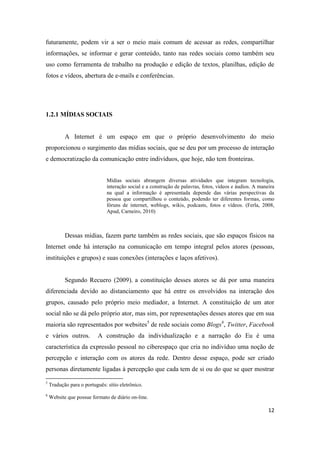 12
futuramente, podem vir a ser o meio mais comum de acessar as redes, compartilhar
informações, se informar e gerar conteúdo, tanto nas redes sociais como também seu
uso como ferramenta de trabalho na produção e edição de textos, planilhas, edição de
fotos e vídeos, abertura de e-mails e conferências.
1.2.1 MÍDIAS SOCIAIS
A Internet é um espaço em que o próprio desenvolvimento do meio
proporcionou o surgimento das mídias sociais, que se deu por um processo de interação
e democratização da comunicação entre indivíduos, que hoje, não tem fronteiras.
Mídias sociais abrangem diversas atividades que integram tecnologia,
interação social e a construção de palavras, fotos, vídeos e áudios. A maneira
na qual a informação é apresentada depende das várias perspectivas da
pessoa que compartilhou o conteúdo, podendo ter diferentes formas, como
fóruns de internet, weblogs, wikis, podcasts, fotos e vídeos. (Ferla, 2008,
Apud, Carneiro, 2010)
Dessas mídias, fazem parte também as redes sociais, que são espaços físicos na
Internet onde há interação na comunicação em tempo integral pelos atores (pessoas,
instituições e grupos) e suas conexões (interações e laços afetivos).
Segundo Recuero (2009), a constituição desses atores se dá por uma maneira
diferenciada devido ao distanciamento que há entre os envolvidos na interação dos
grupos, causado pelo próprio meio mediador, a Internet. A constituição de um ator
social não se dá pelo próprio ator, mas sim, por representações desses atores que em sua
maioria são representados por websites5 de rede sociais como Blogs6, Twitter, Facebook
e vários outros. A construção da individualização e a narração do Eu é uma
característica da expressão pessoal no ciberespaço que cria no indivíduo uma noção de
percepção e interação com os atores da rede. Dentro desse espaço, pode ser criado
personas diretamente ligadas à percepção que cada tem de si ou do que se quer mostrar
5 Tradução para o português:sítio eletrônico.
6 Website que possue formato de diário on-line.
 