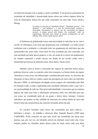 13
no intuito de interagir com os grupos e atores escolhidos. É um processo permanente de
construção de identidade e interatividade desses atores que sofrem impacto direto da
troca de informações diárias dos que estão conectados em uma rede. Como observa
Döring:
O comum aos conceitos de “identidade cultural”, “identidade narrativa”, “self
dinâmico” e “self dialógico” é o foco da construtividade, mudança e
diversidade. Precisamente os aspectos que são encontrados nas páginas
pessoais. A página pessoal está sempre “em construção”, pode ser
regularmente atualizada para refletir as últimas configurações do self.
(Döring, 2002, on-line, Apud, Recuero 2009)
O fenômeno da globalização trouxe uma necessidade ao indivíduo de ser visto e
ouvido. O ciberespaço é um local que proporciona essa visibilidade e as redes sociais
colaboram com a mediação e a interação entre um grupamento de indivíduos que são
representados por essas redes. Fazer parte de uma sociedade que está conectada, traz
uma satisfação por parte desses grupos e, é sim, um modo de se inserir em grupamentos
de variadas expressões e poder exercer seu direito de ser ouvido, sendo visto e
interpretado por pessoas de diferentes tipos, faixa etária e classe social.
Sabendo como se forma a construção dos espaços de expressão desses atores,
podemos observar como as conexões entre eles começam a se formar dentro do espaço
cibernético e como essas, são influenciadas e estabelecidas pelo atores. As conexões são
interações ou laços afetivos criados a partir das percepções do outro sobre um indivíduo
(Recuero, 2009). As informações divulgadas nesses espaços são substituídas pela falta
da interação corpo a corpo e legitimadas pela sociedade cibernética sobre o que vem a
ser a personalidade de cada um. Para gerar individualidade, é necessário que se construa
páginas nas redes com fotos e informações pertinentes sobre esse indivíduo para que
esse possa ser considerado parte de um grupo e dentro deste, interagir. Conectar
indivíduos, que podem ou não, partilhar de interesses em comum dentro de uma rede
social é umas das características das conexões formadas dentre da rede.
Os vínculos formados entre atores são constituídos por laços afetivos –
familiares e amigos - de trabalho e interesses afins. Segundo Recuero (2009 apud
CARNEIRO, 2010), conexões em uma rede social são constituídas dos laços entre
pessoas, que, por sua vez, são formados através da interação social entre elas. Essas
relações podem ser efetuadas dentro dessas redes do modo como cada uma delas
 