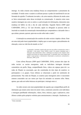 14
interage. As redes criaram uma mudança brusca no comportamento e pensamento da
sociedade. O modo como o usuário as utilizam possue o poder de transformá-lo em um
formador de opinião. É realmente inovador, e de certa maneira, diferente do modo como
se fazia comunicação antes dessa revolução na comunicação. A maneira como esses
usuários interagem uns com os outros e a pulverização de informações, demonstra uma
mudança de hábito no dia a dia de cada indivíduo. Segundo Barros (2009 apud
CARNEIRO, 2010, p. 12) “por diversão, opção ou obrigação as pessoas estão se
inserindo no mundo da comunicação intermediada por computadores e deixando claro o
que acham, pensam, querem, aprovam ou não sobre tudo e todos”.
A interação na comunicação dos usuários de redes sociais é rápida e direta. Estar
em uma rede pode trazer popularidade e implica que se usem regras e procedimentos de
educação, como na vida fora do mundo on-line7.
A interação é, portanto, aquela ação que temumreflexo comunicativo entre o
indivíduo e seus pares, como reflexo social. Os autores entendem que a
interação atua diretamente sobre a definição da natureza das relações entre
aqueles envolvidos no sistema interacional. A interação, pois, temsempre um
caráter social perene e diretamente relacionado ao processo comunicativo.
(Recuero, 2009, p.24)
Como afirma Recuero (2009 apud CARNEIRO, 2010), existem dois tipos de
redes sociais: as sociais emergentes, onde os indivíduos interagem deixando
comentários em perfis, blogs, compartilhando fotos, vídeos em espaços para tal e as
redes de filiação ou associação, que são constituídas de dois tipos de usuários: os
participantes e os grupos. Esses últimos se relacionam a partir do sentimento de
pertencimento. Nas redes de filiação, os usuários para interagirem entre si necessitam
estarem conectados uns aos outros por laços de amizades ou assuntos afins. Basta,
apenas, que cada um tenha interesse em participar e interagir entre si.
As redes sociais com mais popularidade são aquelas que compartilham perfis de
internautas que atuam como meio de serem vistos, constroem conexões com indivíduos
e interagem partilhando informações, vídeos, fotos, músicas, jogos e aplicativos, estes
últimos criados pelos próprios websites para entretenimento e interação. Atualmente, no
7 Estar conectado.
 