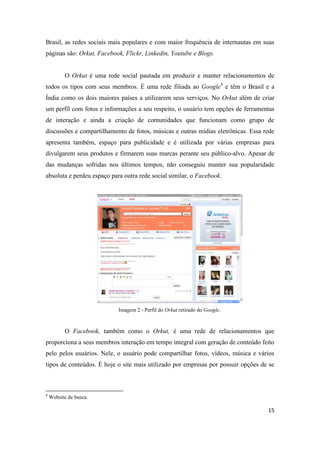 15
Brasil, as redes sociais mais populares e com maior frequência de internautas em suas
páginas são: Orkut, Facebook, Flickr, Linkedin, Youtube e Blogs.
O Orkut é uma rede social pautada em produzir e manter relacionamentos de
todos os tipos com seus membros. É uma rede filiada ao Google8 e têm o Brasil e a
Índia como os dois maiores países a utilizarem seus serviços. No Orkut além de criar
um perfil com fotos e informações a seu respeito, o usuário tem opções de ferramentas
de interação e ainda a criação de comunidades que funcionam como grupo de
discussões e compartilhamento de fotos, músicas e outras mídias eletrônicas. Essa rede
apresenta também, espaço para publicidade e é utilizada por várias empresas para
divulgarem seus produtos e firmarem suas marcas perante seu público-alvo. Apesar de
das mudanças sofridas nos últimos tempos, não conseguiu manter sua popularidade
absoluta e perdeu espaço para outra rede social similar, o Facebook.
Imagem 2 - Perfil do Orkut retirado do Google.
O Facebook, também como o Orkut, é uma rede de relacionamentos que
proporciona a seus membros interação em tempo integral com geração de conteúdo feito
pelo pelos usuários. Nele, o usuário pode compartilhar fotos, vídeos, música e vários
tipos de conteúdos. É hoje o site mais utilizado por empresas por possuir opções de se
8 Website de busca.
 