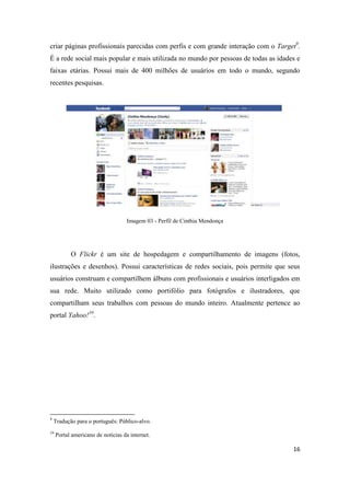16
criar páginas profissionais parecidas com perfis e com grande interação com o Target9.
É a rede social mais popular e mais utilizada no mundo por pessoas de todas as idades e
faixas etárias. Possui mais de 400 milhões de usuários em todo o mundo, segundo
recentes pesquisas.
Imagem 03 - Perfil de Cinthia Mendonça
O Flickr é um site de hospedagem e compartilhamento de imagens (fotos,
ilustrações e desenhos). Possui características de redes sociais, pois permite que seus
usuários construam e compartilhem álbuns com profissionais e usuários interligados em
sua rede. Muito utilizado como portifólio para fotógrafos e ilustradores, que
compartilham seus trabalhos com pessoas do mundo inteiro. Atualmente pertence ao
portal Yahoo!10.
9 Tradução para o português:Público-alvo.
10 Portal americano de notícias da internet.
 