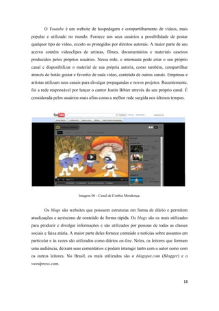 18
O Youtube é um website de hospedagem e compartilhamento de vídeos, mais
popular e utilizado no mundo. Fornece aos seus usuários a possibilidade de postar
qualquer tipo de vídeo, exceto os protegidos por direitos autorais. A maior parte de seu
acervo contém videoclipes de artistas, filmes, documentários e materiais caseiros
produzidos pelos próprios usuários. Nessa rede, o internauta pode criar o seu próprio
canal e disponibilizar o material de sua própria autoria, como também, compartilhar
através do botão gostar e favorito de cada vídeo, conteúdo de outros canais. Empresas e
artistas utilizam seus canais para divulgar propagandas e novos projetos. Recentemente,
foi a rede responsável por lançar o cantor Justin Bibier através do seu próprio canal. É
considerada pelos usuários mais afins como a melhor rede surgida nos últimos tempos.
Imagem 06 - Canal de Cinthia Mendonça.
Os blogs são websites que possuem estruturas em forma de diário e permitem
atualizações e acréscimo de conteúdo de forma rápida. Os blogs são os mais utilizados
para produzir e divulgar informações e são utilizados por pessoas de todas as classes
sociais e faixa etária. A maior parte deles fornece conteúdo e notícias sobre assuntos em
particular e às vezes são utilizados como diários on-line. Neles, os leitores que formam
uma audiência, deixam seus comentários e podem interagir tanto com o autor como com
os outros leitores. No Brasil, os mais utilizados são o blogspot.com (Blogger) e o
wordpress.com.
 