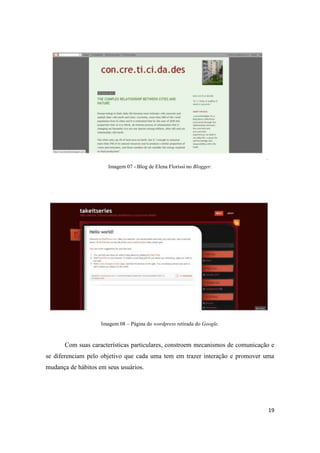19
Imagem 07 - Blog de Elena Florissi no Blogger.
Imagem 08 – Página do wordpress retirada do Google.
Com suas características particulares, constroem mecanismos de comunicação e
se diferenciam pelo objetivo que cada uma tem em trazer interação e promover uma
mudança de hábitos em seus usuários.
 