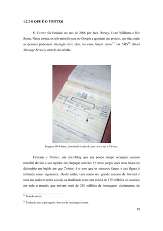 20
1.2.2 O QUE É O TWITTER
O Twitter foi fundado no ano de 2006 por Jack Dorsey, Evan Williams e Biz
Stone. Nessa época, os três trabalhavam no Google e queriam um projeto, um site, onde
as pessoas pudessem interagir entre elas, no caso, trocar status11 via SMS12 (Short
Message Service) através do celular.
Imagem 09- Esboço desenhado à mão do que viria a ser o Twitter.
Criaram o Twitter, um microblog que em pouco tempo alcançou sucesso
mundial devido a sua rapidez em propagar notícias. O nome surgiu após uma busca no
dicionário em inglês em que Twitter, é o som que os pássaros fazem e sua figura é
utilizada como logomarca. Desde então, vem sendo um grande sucesso da Internet e
uma das maiores redes sociais da atualidade com uma média de 175 milhões de usuários
em todo o mundo, que enviam mais de 230 milhões de mensagens diariamente, de
11 Posição social.
12 Tradução para o português:Serviço de mensagens curtas.
 