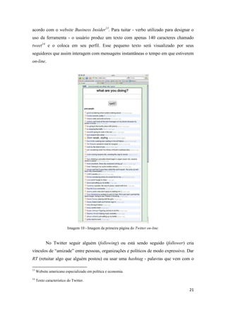 21
acordo com o website Business Insider13. Para tuitar - verbo utilizado para designar o
uso da ferramenta - o usuário produz um texto com apenas 140 caracteres chamado
tweet14 e o coloca em seu perfil. Esse pequeno texto será visualizado por seus
seguidores que assim interagem com mensagens instantâneas o tempo em que estiverem
on-line.
Imagem 10 - Imagem da primeira página do Twitter on-line.
No Twitter seguir alguém (following) ou está sendo seguido (follower) cria
vínculos de “amizade” entre pessoas, organizações e políticos de modo expressivo. Dar
RT (retuitar algo que alguém postou) ou usar uma hashtag - palavras que vem com o
13 Website americano especializado em política e economia.
14 Texto característico do Twitter.
 