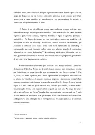 22
símbolo # antes, com o intuito de designar algum assunto dentro da rede - para criar um
grupo de discussões ou até mesmo acrescentar conteúdo a um assunto específico,
proporciona a seus usuários se transformarem em propagadores de notícias e
formadores de opinião em todas as áreas.
O Twitter é um microblog de grande repercussão que propaga notícias e gera
conteúdo em tempo integral para seus usuários. Desde sua criação em 2006, tem sido
explorado por pessoas comuns, empresas de todos os tipos e segmetos, políticos e
instituições. Ao longo do tempo, só vem crescendo o número de usuários e de
mensagens trocadas no microblog. Seu sucesso chamou a atenção das empresas, que
passaram a entender essa mídia como uma nova ferramenta de marketing e
comunicação que pode interagir melhor com seus clientes através de promoções,
informativos e o cultivo do branding15. No marketing político tem sido usada, cada vez
mais, por um maior número de políticos e assessores para divulgar projetos, plataformas
de governo e criar laços com seus eleitores.
Conta com várias ferramentas para facilitar a vida de seus usuários. Dentre elas
destacam-se: O Treding Topics que é uma lista dos assuntos mais comentados no site,
que é atualizada em tempo integral e hoje tem sua versão com filtro por países. O Who
to follow, são perfis sugeridos pelo Twitter e promovidos por empresas de acordo com
as últimas movimentações do usuário, sugerindo empresas e pessoas que compartilhem
assuntos em comum, Acitvitys que mostra todas as atualizações dos perfis que o usuário
segue e as List, listas de perfis criadas pelo usuário, por assunto, exibindo toda a
movimentação desses, sem precisar entrar no perfil de cada um. Ao longo do tempo
sofreu alterações no seu Layout16para facilitar a comunicação entre os usuários. A mais
recente ocorreu em outubro de 2010 que além de incluir duas ferramentas citadas acima,
ainda promove uma interação maior entre perfis que produzem conteúdo e comentam
assuntos em comum.
15 Estudo das marcas.
16 Tradução para o português:leiaute. Plano de trabalho tipográfico.
 