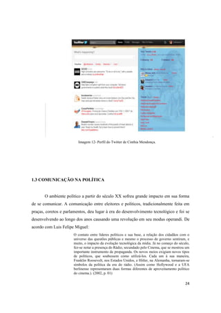 24
Imagem 12- Perfil do Twitter de Cinthia Mendonça.
1.3 COMUNICAÇÃO NA POLÍTICA
O ambiente político a partir do século XX sofreu grande impacto em sua forma
de se comunicar. A comunicação entre eleitores e políticos, tradicionalmente feita em
praças, coretos e parlamentos, deu lugar à era do desenvolvimento tecnológico e foi se
desenvolvendo ao longo dos anos causando uma revolução em seu modus operandi. De
acordo com Luis Felipe Miguel:
O contato entre líderes políticos e sua base, a relação dos cidadãos com o
universo das questões públicas e mesmo o processo de governo sentiram, e
muito, o impacto da evolução tecnológica da mídia. Já no começo do século,
fez-se notar a presença do Rádio, secundado pelo Cinema, que se mostrou um
importante instrumento de propaganda. Os novos meios exigiam novos tipos
de políticos, que soubessem como utilizá-los. Cada um à sua maneira,
Franklin Roosevelt, nos Estados Unidos, e Hitler, na Alemanha, tornaram-se
símbolos da política da era do rádio. (Assim como Hollywood e a UFA
berlinense representaram duas formas diferentes de aproveitamento político
do cinema.). (2002, p. 01)
 