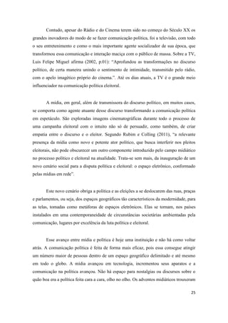 25
Contudo, apesar do Rádio e do Cinema terem sido no começo do Século XX os
grandes inovadores do modo de se fazer comunicação política, foi a televisão, com todo
o seu entretenimento e como o mais importante agente socializador de sua época, que
transformou essa comunicação e interação maciça com o público de massa. Sobre a TV,
Luis Felipe Miguel afirma (2002, p.01): “Aprofundou as transformações no discurso
político, de certa maneira unindo o sentimento de intimidade, transmitido pelo rádio,
com o apelo imagético próprio do cinema.”. Até os dias atuais, a TV é o grande meio
influenciador na comunicação política eleitoral.
A mídia, em geral, além de transmissora do discurso político, em muitos casos,
se comporta como agente atuante desse discurso transformando a comunicação política
em espetáculo. São exploradas imagens cinematográficas durante todo o processo de
uma campanha eleitoral com o intuito não só de persuadir, como também, de criar
empatia entre o discurso e o eleitor. Segundo Rubim e Colling (2011), “a relevante
presença da mídia como novo e potente ator político, que busca interferir nos pleitos
eleitorais, não pode obscurecer um outro componente introduzido pelo campo midiático
no processo político e eleitoral na atualidade. Trata-se sem mais, da inauguração de um
novo cenário social para a disputa política e eleitoral: o espaço eletrônico, conformado
pelas mídias em rede”.
Este novo cenário obriga a política e as eleições a se deslocarem das ruas, praças
e parlamentos, ou seja, dos espaços geográficos tão característicos da modernidade, para
as telas, tomadas como metáforas de espaços eletrônicos. Elas se tornam, nos países
instalados em uma contemporaneidade de circunstâncias societárias ambientadas pela
comunicação, lugares por excelência da luta política e eleitoral.
Esse avanço entre mídia e política é hoje uma instituição e não há como voltar
atrás. A comunicação política é feita de forma mais eficaz, pois essa consegue atingir
um número maior de pessoas dentro de um espaço geográfico delimitado e até mesmo
em todo o globo. A mídia avançou em tecnologia, incrementou seus aparatos e a
comunicação na política avançou. Não há espaço para nostalgias ou discursos sobre o
quão boa era a política feita cara a cara, olho no olho. Os adventos midiáticos trouxeram
 