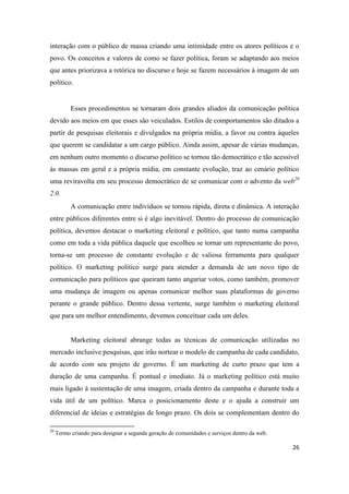 26
interação com o público de massa criando uma intimidade entre os atores políticos e o
povo. Os conceitos e valores de como se fazer política, foram se adaptando aos meios
que antes priorizava a retórica no discurso e hoje se fazem necessários à imagem de um
político.
Esses procedimentos se tornaram dois grandes aliados da comunicação política
devido aos meios em que esses são veiculados. Estilos de comportamentos são ditados a
partir de pesquisas eleitorais e divulgados na própria mídia, a favor ou contra àqueles
que querem se candidatar a um cargo público. Ainda assim, apesar de várias mudanças,
em nenhum outro momento o discurso político se tornou tão democrático e tão acessível
às massas em geral e a própria mídia, em constante evolução, traz ao cenário político
uma reviravolta em seu processo democrático de se comunicar com o advento da web20
2.0.
A comunicação entre indivíduos se tornou rápida, direta e dinâmica. A interação
entre públicos diferentes entre si é algo inevitável. Dentro do processo de comunicação
política, devemos destacar o marketing eleitoral e político, que tanto numa campanha
como em toda a vida pública daquele que escolheu se tornar um representante do povo,
torna-se um processo de constante evolução e de valiosa ferramenta para qualquer
político. O marketing político surge para atender a demanda de um novo tipo de
comunicação para políticos que queiram tanto angariar votos, como também, promover
uma mudança de imagem ou apenas comunicar melhor suas plataformas de governo
perante o grande público. Dentro dessa vertente, surge também o marketing eleitoral
que para um melhor entendimento, devemos conceituar cada um deles.
Marketing eleitoral abrange todas as técnicas de comunicação utilizadas no
mercado inclusive pesquisas, que irão nortear o modelo de campanha de cada candidato,
de acordo com seu projeto de governo. É um marketing de curto prazo que tem a
duração de uma campanha. É pontual e imediato. Já o marketing político está muito
mais ligado à sustentação de uma imagem, criada dentro da campanha e durante toda a
vida útil de um político. Marca o posicionamento deste e o ajuda a construir um
diferencial de ideias e estratégias de longo prazo. Os dois se complementam dentro do
20 Termo criando para designara segunda geração de comunidades e serviços dentro da web.
 