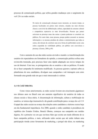 27
processo de comunicação política, que sofreu grandes mudanças com o surgimento da
web 2.0 e as redes sociais.
Os meios de comunicação alcançam nesse momento, ao mesmo tempo, as
pessoas localizadas em pontos mais remotos, situadas nas mais diversas
classes e com nível de alfabetização, cultura, capacidade de consumo cultural
e competência expressiva os mais diversificados. Pessoas que jamais
estiveram na presença umas das outras e jamais poderiam se constituir em
públicos. Por outro lado, essas pessoas, porque podem consumir as mesmas
informações e os mesmos produtos de cultura e entretenimento que todas as
outras, não deixam de constituir uma nova forma de publicidade social, uma
esfera expandida de visibilidade pública, um público sem convivência e
presença. (Gomes, 2004, p.49)
Com o aumento do uso das redes sociais em todo o mundo e a transformação dos
usuários de expectadores em formadores de opinião, a comunicação política sofreu uma
reviravolta tremenda, pois precisou fazer uma rápida adaptação aos novos tempos do
uso da Internet. Com isso, os protagonistas são os usuários e não os políticos. O modo
de se fazer campanha foi totalmente modificado. As pessoas querem e opinam sobre as
plataformas de seus candidatos, divulgam suas campanhas e até interagem com estes
formando uma grande rede em que o mais interessado é o eleitor.
1.4 O CASE OBAMA
Como vimos anteriormente, as redes sociais tiverem um crescimento gigantesco
nos últimos anos no Brasil com um aumento significativo de usuários de todas as
classes sociais e faixa etária. A disseminação de informação, cultura e mobilização de
usuários, se tornou algo imensurável e de grande contribuição para o avanço da web 2.0.
O papel das redes sociais no avanço das relações entre candidatos e eleitores exerce hoje
em dia fundamental importância. Em 2008, quando o então candidato à presidência da
república dos Estados Unidos, Barack Obama, começou sua campanha nos moldes
digitais, foi a primeira vez em que ouvimos falar que existia um modo diferente de se
fazer campanha política, e mais, utilizando redes sociais que até então tinham uma
participação tímida como ferramenta de marketing, e porquê não dizer, no marketing
 
