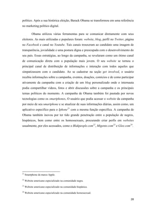 28
político. Após a sua histórica eleição, Barack Obama se transformou em uma referência
no marketing político digital.
Obama utilizou várias ferramentas para se comunicar diretamente com seus
eleitores. As mais utilizadas e populares foram: website, blog, perfil no Twitter, página
no Facebook e canal no Youtube. Tais canais trouxeram ao candidato uma imagem de
transparência, jovialidade e uma postura digna e preocupada com o desenvolvimento do
seu país. Essas estratégias, ao longo da campanha, se revelaram como um ótimo canal
de comunicação direta com a população mais jovem. O seu website se tornou o
principal canal de distribuição de informações e interação com todos aqueles que
simpatizassem com o candidato. Ao se cadastrar na seção get involved, o usuário
recebia informações sobre a campanha, eventos, doações, comícios e de como participar
ativamente da campanha com a criação de um blog personalizado onde o internauta
podia compartilhar vídeos, fotos e abrir discussões sobre a campanha e os principais
temas políticos do momento. A campanha de Obama também foi pautada por novas
tecnologias como os smartphones, O usuário que podia acessar o website da campanha
por meio de seu smartphone e se atualizar de suas informações diárias, assim como, um
aplicativo específico para o Iphone21 com a mesma função específica. A campanha de
Obama também inovou por ter tido grande penetração entre a população de negros,
hispânicos, bem como entre os homossexuais, procurando criar perfis em websites
usualmente, por eles acessados, como o Blakpeople.com22, Migente.com23 e Glee.com24.
21 Smartphone da marca Apple.
22 Website americano especializado na comunidade negra.
23 Website americano especializado na comunidade hispânica.
24 Website americano especializado na comunidade homossexual.
 