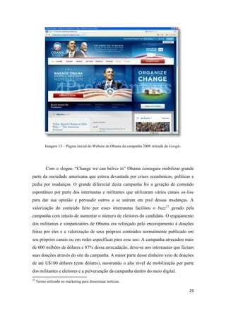 29
Imagem 13 – Página inicial do Website de Obama da campanha 2008 retirada do Google.
Com o slogan: “Change we can belive in” Obama conseguiu mobilizar grande
parte da sociedade americana que estava devastada por crises econômicas, políticas e
pedia por mudanças. O grande diferecial desta campanha foi a geração de conteúdo
espontâneo por parte dos internautas e militantes que utilizaram vários canais on-line
para dar sua opinião e persuadir outros a se unirem em prol dessas mudanças. A
valorização do conteúdo feito por esses internautas facilitou o buzz25 gerado pela
campanha com intuito de aumentar o número de eleitores do candidato. O engajamento
dos militantes e simpatizantes de Obama era reforçado pelo encorajamento à doações
feitas por eles e a valorização de seus próprios conteúdos normalmente publicado em
seu próprios canais ou em redes específicas para esse uso. A campanha arrecadou mais
de 600 milhões de dólares e 87% dessa arrecadação, deve-se aos internautas que faziam
suas doações através do site da campanha. A maior parte desse dinheiro veio de doações
de até U$100 dólares (cem dólares), mostrando o alto nível de mobilização por parte
dos militantes e eleitores e a pulverização da campanha dentro do meio digital.
25 Termo utilizado no marketing para disseminar notícias.
 