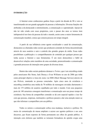 3
INTRODUÇÃO
A Internet como conhecemos ganhou força a partir da década de 90 e vem se
transformando em um grande agregador de pessoas e informações. Diversas funções são
atribuídas a ela destacando o entretenimento, a comunicação e o aprendizado. Apesar de
não ter sido criada com esses propósitos, com o passar dos anos se tornou item
indispensável nos lares de pessoas de todo o mundo, assim como a maior ferramenta de
comunicação mundial, a única que conecta pessoas em tempo integral.
A partir de sua influência como agente socializador e canal de comunicação,
destacamos as chamadas redes sociais que produzem conteúdo de forma descentralizada
através de seus usuários e sem o controle dos grandes grupos de mídia. Essas redes
possibilitam a publicação e o compartilhamento de conteúdo por qualquer pessoa que
tenha acesso a Internet e suas ferramentas. É um meio democrático e hábil de
desenvolver relações entre membros de uma sociedade, potencializando a comunicação
e gerando processos de interação entre grupos de diversas áreas.
Dentro das redes sociais podemos destacar o Twitter, que é um microblog criado
pelos americanos Biz Stone, Jack Dorsey e Evan Williams no ano de 2006 que tinha
como principal objetivo a troca de status via SMS (Short Message Service) através de
um Website, mantendo as pessoas conectadas. Após cinco anos de existência o
microblog contabiliza uma média de 70 milhões de mensagens enviadas diariamente e
mais de 175 milhões de usuários espalhados por todo o mundo. Com seus pequenos
posts de 140 caracteres conseguiu transformar a comunicação sem seu pouco tempo de
existência. Sua forma de compartilhar conteúdo se dá com especial rapidez e isso faz
com que pessoas, empresas, instituições e políticos passem a dar uma atenção maior ao
que irão informar e compartilhar com seu público.
Todos os setores a comunicação sofreu essa mudança, inclusive a política. Os
meios de comunicação de massa ampliam o acesso aos agentes políticos e aos seus
discursos, que ficam expostos de forma permanente aos olhos do grande público. A
interação com eleitores que também se tornaram formadores de opinião exigiu uma
 