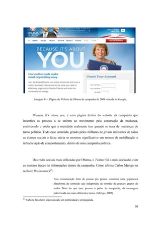30
Imagem 14 – Página do Website de Obama da campanha de 2008 retirada do Google.
Because it’s about you, é uma página dentro do website da campanha que
incentiva as pessoas a se unirem ao movimento pela construção da mudança,
enaltecendo o poder que a sociedade realmente tem quando se trata de mudanças de
rumo político. Todo esse conteúdo gerado pelos milhares de jovens militantes de todas
as classes sociais e faixa etária se mostrou significativo em termos de mobilização e
influenciação de comportamento, dentro de uma campanha política.
Das redes sociais mais utilizadas por Obama, o Twitter foi o mais acessado, com
as maiores trocas de informações dentro da campanha. Como afirma Carlos Merigo no
website Brainstorm926:
Essa comunicação feita de pessoa pra pessoa construiu uma gigantesca
plataforma de conteúdo que independeu da vontade de grandes grupos de
mídia. Mais do que isso, provou o poder da integração, da mensagem
pulverizada nos mais diferentes meios. (Merigo, 2008)
26 Website brasileiro especializado em publicidade e propaganda.
 