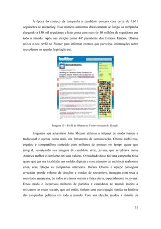 31
À época do começo da campanha o candidato contava com cerca de 6.661
seguidores no microblog. Esse número aumentou drasticamente ao longo da campanha
chegando a 130 mil seguidores e hoje conta com mais de 10 milhões de seguidores em
todo o mundo. Após sua eleição como 44º presidente dos Estados Unidos, Obama
utiliza o seu perfil no Twitter para informar eventos que participa, informações sobre
seus planos no senado, legislação etc.
Imagem 15 – Perfil de Obama no Twitter retirado do Google.
Enquanto seu adversário John Mccain utilizou a internet de modo tímido e
tradicional e apenas como mais um ferramenta de comunicação, Obama mobilizou,
engajou e compartilhou conteúdo com milhares de pessoas em tempo quase que
integral, valorizando sua imagem de candidato sério, jovem, que acreditava numa
América melhor e confiante em seus valores. O resultado disso foi uma campanha feita
quase que em sua totalidade nos moldes digitais e com números de audiência realmente
altos, com relação as campanhas anteriores. Barack Obama e equipe conseguiu
arrecadar grande volume de doações e vendas de souveniers, interagiu com toda a
sociedade americana, de todos as classes sociais e faixa etária, especialmente os jovens.
Ditou moda e incentivou milhares de partidos e candidatos no mundo inteiro a
utilizarem as redes sociais, que até então, tinham uma participação tímida na história
das campanhas políticas em todo o mundo. Com sua eleição, mudou a história da
 