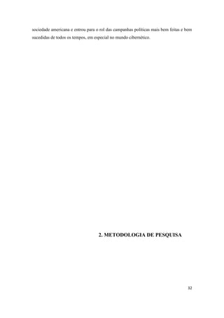 32
sociedade americana e entrou para o rol das campanhas políticas mais bem feitas e bem
sucedidas de todos os tempos, em especial no mundo cibernético.
2. METODOLOGIA DE PESQUISA
 