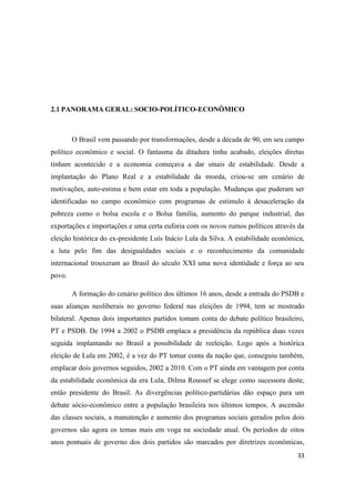 33
2.1 PANORAMA GERAL: SOCIO-POLÍTICO-ECONÔMICO
O Brasil vem passando por transformações, desde a década de 90, em seu campo
político econômico e social. O fantasma da ditadura tinha acabado, eleições diretas
tinham acontecido e a economia começava a dar sinais de estabilidade. Desde a
implantação do Plano Real e a estabilidade da moeda, criou-se um cenário de
motivações, auto-estima e bem estar em toda a população. Mudanças que puderam ser
identificadas no campo econômico com programas de estímulo à desaceleração da
pobreza como o bolsa escola e o Bolsa família, aumento do parque industrial, das
exportações e importações e uma certa euforia com os novos rumos políticos através da
eleição histórica do ex-presidente Luís Inácio Lula da Silva. A estabilidade econômica,
a luta pelo fim das desigualdades sociais e o reconhecimento da comunidade
internacional trouxeram ao Brasil do século XXI uma nova identidade e força ao seu
povo.
A formação do cenário político dos últimos 16 anos, desde a entrada do PSDB e
suas alianças neoliberais no governo federal nas eleições de 1994, tem se mostrado
bilateral. Apenas dois importantes partidos tomam conta do debate político brasileiro,
PT e PSDB. De 1994 a 2002 o PSDB emplaca a presidência da república duas vezes
seguida implantando no Brasil a possibilidade de reeleição. Logo após a histórica
eleição de Lula em 2002, é a vez do PT tomar conta da nação que, conseguiu também,
emplacar dois governos seguidos, 2002 a 2010. Com o PT ainda em vantagem por conta
da estabilidade econômica da era Lula, Dilma Roussef se elege como sucessora deste,
então presidente do Brasil. As divergências político-partidárias dão espaço para um
debate sócio-econômico entre a população brasileira nos últimos tempos. A ascensão
das classes sociais, a manutenção e aumento dos programas sociais gerados pelos dois
governos são agora os temas mais em voga na sociedade atual. Os períodos de oitos
anos pontuais de governo dos dois partidos são marcados por diretrizes econômicas,
 