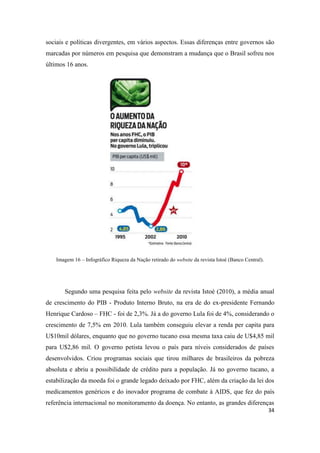 34
sociais e políticas divergentes, em vários aspectos. Essas diferenças entre governos são
marcadas por números em pesquisa que demonstram a mudança que o Brasil sofreu nos
últimos 16 anos.
Imagem 16 – Infográfico Riqueza da Nação retirado do website da revista Istoé (Banco Central).
Segundo uma pesquisa feita pelo website da revista Istoé (2010), a média anual
de crescimento do PIB - Produto Interno Bruto, na era de do ex-presidente Fernando
Henrique Cardoso – FHC - foi de 2,3%. Já a do governo Lula foi de 4%, considerando o
crescimento de 7,5% em 2010. Lula também conseguiu elevar a renda per capita para
U$10mil dólares, enquanto que no governo tucano essa mesma taxa caiu de U$4,85 mil
para U$2,86 mil. O governo petista levou o país para níveis considerados de países
desenvolvidos. Criou programas sociais que tirou milhares de brasileiros da pobreza
absoluta e abriu a possibilidade de crédito para a população. Já no governo tucano, a
estabilização da moeda foi o grande legado deixado por FHC, além da criação da lei dos
medicamentos genéricos e do inovador programa de combate à AIDS, que fez do país
referência internacional no monitoramento da doença. No entanto, as grandes diferenças
 