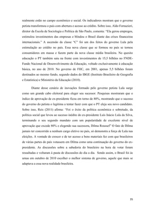 35
realmente estão no campo econômico e social. Os indicadores mostram que o governo
petista transformou o país com abertura e acesso ao crédito. Sobre isso, Aldo Fornazieri,
diretor da Escola de Sociologia e Política de São Paulo, comenta: “Ela gerou empregos,
estimulou investimentos das empresas e blindou o Brasil diante das crises financeiras
internacionais.” A ascensão da classe “C” foi um dos feitos do governo Lula pela
estimulação ao crédito no país. Essa nova classe que se formou no país se tornou
consumidores em massa e fazem parte da nova classe média brasileira. No quesito
educação o PT também saiu na frente com investimentos de 15,5 bilhões no FNDE-
Fundo Nacional de Desenvolvimento da Educação, voltado exclusivamente à educação
básica, no ano de 2010. No governo de FHC, em 2001, apenas 5,5 bilhões foram
destinados ao mesmo fundo, segundo dados do IBGE (Instituto Brasileiro de Geografia
e Estatística) e Ministério da Educação (2010).
Diante desse cenário de inovações formado pelo governo petista Lula surge
como um grande cabo eleitoral para eleger seu sucessor. Pesquisas mostraram que o
índice de aprovação de ex-presidente ficou em torno de 80%, mostrando que o sucesso
do governo do petista o legitima a tentar fazer com que o PT eleja seu novo candidato.
Sobre isso, Reis (2011) afirma: “Foi o êxito da política econômica e sobretudo, da
política social que levou ao sucesso inédito do ex-presidente Luís Inácio Lula da Silva,
terminando o seu segundo mandato com um popularidade de excelente nível de
aprovação que excede 80% e elegendo sua sucessora, Dilma Roussef” O fato de Dilma
jamais ter concorrido a nenhum cargo eletivo no país, só demonstra a força de Lula nas
eleições. A vontade de crescer e de ter acesso a bens materiais fez com que brasileiros
de várias partes do país votassem em Dilma como uma continuação do governo do ex-
presidente. As discussões sobre a sabedoria do brasileiro na hora de votar foram
ressaltadas e voltaram à pauta de discussões do dia a dia. Sendo assim, o Brasil foi às
urnas em outubro de 2010 escolher o melhor sistema de governo, aquele que mais se
adaptava a essa nova realidade brasileira.
 