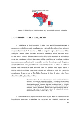 36
Imagem 17 – Infográfico dos votos à presidente no 2º turno retirado do website Poliarquias.
2.2 O USO DO TWITTER NAS ELEIÇÕES 2010
A maneira de se fazer campanha eleitoral vinha sofrendo mudanças desde o
aumento do uso da Internet pela sociedade e com a chegada das redes sociais, se tornou
um caminho inevitável. Já no ano de 2006, a campanha à presidência da república
começava a tomar formas concretas no mundo cibernético através de várias redes
sociais, blogs e websites. Ainda de forma tímida e utilizando como fonte de informações
sobre seus candidatos websites das grandes mídias e os blogs de jornalistas políticos
renomados, que normalmente estão hospedados nos sites dos maiores jornais dos país, a
sociedade brasileira começa a trilhar um novo caminho inverso no intuito de conhecer
melhor o seu candidato e saber em quem votar. No entanto, ainda àquela epoca, a
Internet não era utilizada como fonte pricipal de informação, mas sim como um
complemento do que se via na TV, Rádio, Jornais e Revistas de todo o país. Como
afima Barros filho, Coutinho e Safatle:
O caráter sistêmico da articulação entre novas mídias e mídias tradicionais
demonstra que, no Brasil, mais importante que o efeito alcançado através da
repercussão que a mídia tradicional dá às histórias que circulam na rede. Até
mesmo jornalistas que trabalham nos blogs reconhecem isso. A força da
internet é, no fundo, força de agendamento das mídias tradicionais. Isso
demonstra como a Internet não aparece como canal exclusivo de notícias,
mas como peça maior em um sistema orgânico de articulação de notícias.
(Barros Filho, Coutinho e Safatle, 2007, p. 93)
A chamada exclusão digital que ainda assola o país pode ser considerado um
impedimento, tanto para os cidadãos em excerceram sua cidadania como para as
 