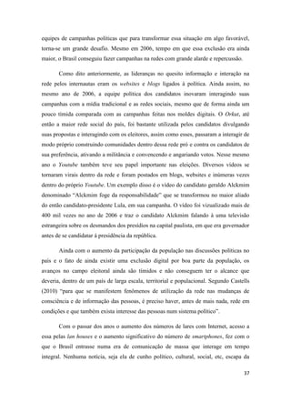 37
equipes de campanhas políticas que para transformar essa situação em algo favorável,
torna-se um grande desafio. Mesmo em 2006, tempo em que essa exclusão era ainda
maior, o Brasil conseguiu fazer campanhas na redes com grande alarde e repercussão.
Como dito anteriormente, as lideranças no quesito informação e interação na
rede pelos internautas eram os websites e blogs ligados à política. Ainda assim, no
mesmo ano de 2006, a equipe política dos candidatos inovaram interagindo suas
campanhas com a mídia tradicional e as redes sociais, mesmo que de forma ainda um
pouco tímida comparada com as campanhas feitas nos moldes digitais. O Orkut, até
então a maior rede social do país, foi bastante utilizada pelos candidatos divulgando
suas propostas e interagindo com os eleitores, assim como esses, passaram a interagir de
modo próprio construindo comunidades dentro dessa rede pró e contra os candidatos de
sua preferência, ativando a militância e convencendo e angariando votos. Nesse mesmo
ano o Youtube também teve seu papel importante nas eleições. Diversos vídeos se
tornaram virais dentro da rede e foram postados em blogs, websites e inúmeras vezes
dentro do próprio Youtube. Um exemplo disso é o vídeo do candidato geraldo Alckmim
denominado “Alckmim foge da responsabilidade” que se transformou no maior aliado
do então candidato-presidente Lula, em sua campanha. O vídeo foi vizualizado mais de
400 mil vezes no ano de 2006 e traz o candidato Alckmim falando à uma televisão
estrangeira sobre os desmandos dos presídios na capital paulista, em que era governador
antes de se candidatar á presidência da república.
Ainda com o aumento da participação da população nas discussões políticas no
país e o fato de ainda existir uma exclusão digital por boa parte da população, os
avanços no campo eleitoral ainda são tímidos e não conseguem ter o alcance que
deveria, dentro de um país de larga escala, territorial e populacional. Segundo Castells
(2010) “para que se manifestem fenômenos de utilização da rede nas mudanças de
consciência e de informação das pessoas, é preciso haver, antes de mais nada, rede em
condições e que também exista interesse das pessoas num sistema político”.
Com o passar dos anos o aumento dos números de lares com Internet, acesso a
essa pelas lan houses e o aumento significativo do número de smartphones, fez com o
que o Brasil entrasse numa era de comunicação de massa que interage em tempo
integral. Nenhuma notícia, seja ela de cunho político, cultural, social, etc, escapa da
 