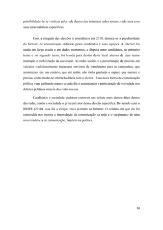 38
possibilidade de se viralizar pela rede dentro das inúmeras redes sociais, cada uma com
suas características específicas.
Com a chegada das eleições à presidência em 2010, destaca-se a peculiaridade
do formato de comunicação utilizado pelos candidatos e suas equipes. A internet foi
usada em larga escala e em dados momentos, a disputa entre candidatos, no primeiro
turno e no segundo turno, foi levada para dentro deste local através de uma maior
interação e mobilização da sociedade. As redes sociais e a pulverização de notícias em
veículos tradicionalmente impressos serviram de termômetro para as campanhas, que
aconteciam em um cenário, que até então, não tinha ganhado o espaço que merece e
precisa, como modo de interação direta com o eleitor. Essa nova forma de comunicação
política vem ganhando espaço a cada dia e aumentando a participação da sociedade nos
debates políticos através das redes sociais.
Candidatos e sociedade puderam construir um debate mais democrático dentro
das redes, sendo a sociedade o principal ator dessa eleição específica. De acordo com o
IBOPE (2010), essa foi a eleição mais acirrada na Internet. O cenário em que ela foi
construída nos mostra a importância da comunicação na rede e o surgimento de uma
nova tendência de comunicação, também na política.
 