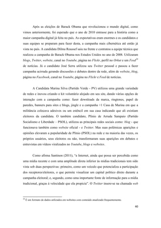 40
Após as eleições de Barack Obama que revolucionou o mundo digital, como
vimos anteriormente, foi esperado que o ano de 2010 entrasse para a história como a
maior campanha digital já feita no país. As expectativas eram enormes e os candidatos e
suas equipes se preparam para fazer desta, a campanha mais cibernética até então já
vista no país. A candidata Dilma Roussef saiu na frente e contratou a equipe técnica que
realizou a campanha de Barack Obama nos Estados Unidos no ano de 2008. Utilizaram
blogs, Twitter, website, canal no Youtube, página no Flickr, perfil no Orkut e um Feed28
de notícias. Já o candidato José Serra utilizou seu Twitter pessoal e passou a fazer
campanha acirrada gerando discussões e debates dentro da rede, além de website, blog,
página no Facebook, canal no Youtube, página no Flickr e Feed de notícias.
A Candidata Marina Silva (Partido Verde - PV) utilizou uma grande variedade
de redes e inovou criando o kit voluntário alojado em seu site, dando várias opções de
interação com a campanha como: fazer downloads da marca, ringtones, papel de
paredes, banners para sites e blogs, jingle e a campanha +1 Casa de Marina em que a
militância colocava adesivos ou um estêncil em sua casa indicando que ali existiam
eleitores da candidata. O também candidato, Plínio de Arruda Sampaio (Partido
Socialismo e Liberdade – PSOL), utilizou as principais redes sociais como: blog - que
funcionava também como website oficial - e Twitter. Mas suas polêmicas aparições e
opiniões elevaram a popularidade de Plínio (PSOL) na rede e na maioria das vezes, os
próprios usuários, seus eleitores ou não, transformaram suas aparições em debates e
entrevistas em vídeos viralizados no Youtube, blogs e websites.
Como afirma Santinon (2011), “a Internet, ainda que possa ser percebida como
uma mídia recente e com uma amplitude direta inferior às mídias tradicionais tem sido
vista sob duas perspectivas: primeiro, como um veículo que potencializa a participação
dos receptores/eleitores, o que permite visualizar um capital político direto durante a
campanha eleitoral; e, segundo, como uma importante fonte de informação para a mídia
tradicional, graças à velocidade que ela propicia”. O Twitter insere-se na chamada web
28 É um formato de dados utilizados em websites com conteúdo atualizado frequentemente.
 