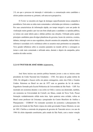 41
2.0, em que o processo de interação é valorizado e a comunicação entre candidato e
eleitor podem encontrar-se, portanto, sob uma nova perspectiva.
O Twitter se encontra em lugar de destaque especificamente nessa campanha à
presidência. Está entre as redes mais comentadas e solicitadas por eleitores e candidatos.
Por suas características de informação rápida, em tempo integral e com um poder de
viralização muito grande e por isso um forte aliado para o candidato e a opinião pública,
se tornou um canal aberto para o debate político nas eleições. Utilizado pelos quatro
principais candidatos para divulgar plataforma de governo, locais de comícios, eventos,
debates, interagir com os seus seguidores, discutir assuntos de campanha, indicar links e
informar à sociedade civil e militância sobre os assuntos mais pertinentes na campanha.
Teve grande influência sobre os assuntos pautados no mundo off-line e conseguiu se
tornar a rede mais comentada e utilizada antes, durante e depois da campanha, pelos
usuários de redes sociais.
2.2.1 O TWITTER DE JOSÉ SERRA @joseserra_
José Serra iniciou sua carreira política bastante jovem e esta se iniciou como
presidente da União Nacional dos Estudantes – UNE. Em época do golpe militar de
1964, foi obrigado a buscar exílio em países estrangeiros, entre eles Chile e Estados
Unidos. Retornou ao Brasil no ano de 1977 sem as garantias da lei da anistia.
Engenheiro formado pela Escola Politécnica de Universidade de São Paulo – USP. Fez
mestrado em economia durante o seu exílio no Chile e cursou seu doutorado, também,
em economia na Universidade de Cornell, em Ithaca, estado de Nova York. Possui
formação verdadeiramente sólida nesta área. Após quatorze anos exilado, voltou ao
Brasil como professor da Unicamp e pesquisador do Centro Brasileiro de Análise e
Planejamento – CEBRAP. Foi nomeado secretário de economia e planejamento Do
governo do Estado de São Paulo á época do então governador Franco Montoro, no ano
de 1983. Chefiou a comissão do programa de governo de Tancredo neves e no ano de
1986 foi eleito deputado constituinte, pelo estado de São Paulo, com a maior votação
 