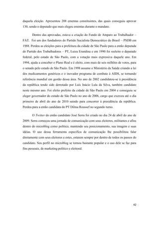 42
daquela eleição. Apresentou 208 ementas constituintes, das quais conseguiu aprovar
130, sendo o deputado que mais elegeu ementas durante o mandato.
Dentro das aprovadas, estava a criação do Fundo de Amparo ao Trabalhador –
FAT. Foi um dos fundadores do Partido Socialista Democrático do Brasil – PSDB em
1988. Perdeu as eleições para a prefeitura da cidade de São Paulo para a então deputada
do Partido dos Trabalhadores – PT, Luiza Erundina e em 1990 foi reeleito o deputado
federal, pelo estado de São Paulo, com a votação mais expressiva daquele ano. Em
1994, ajuda a conceber o Plano Real e é eleito, com mais de seis milhões de votos, para
o senado pelo estado de São Paulo. Em 1998 assume o Ministério da Saúde criando a lei
dos medicamentos genéricos e o inovador programa de combate à AIDS, se tornando
referência mundial em gestão dessa área. No ano de 2002 candidatou-se à presidência
da república tendo sido derrotado por Luís Inácio Lula da Silva, também candidato
neste mesmo ano. Foi eleito prefeito da cidade de São Paulo em 2004 e conseguiu se
eleger governador do estado de São Paulo no ano de 2006, cargo que exerceu até o dia
primeiro de abril do ano de 2010 saindo para concorrer à presidência da república.
Perdeu para a então candidata do PT Dilma Roussef no segundo turno.
O Twitter do então candidato José Serra foi criado no dia 24 de abril do ano de
2009. Serra começou uma jornada de comunicação com seus eleitores, militantes e afins
dentro do microblog como político, mantendo seu posicionamento, sua imagem e suas
idéias. O uso dessa ferramenta específica de comunicação lhe possibilitou falar
diretamente com seus eleitores e estes, estarem sempre por dentro de todos os passos do
candidato. Seu perfil no microblog se tornou bastante popular e o uso dele se faz para
fins pessoais, de marketing político e eleitoral.
 