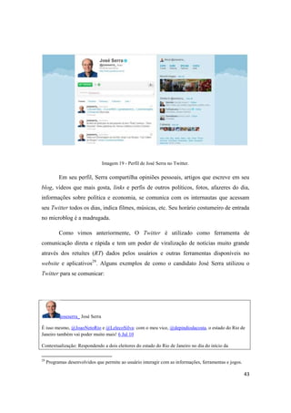 43
Imagem 19 - Perfil de José Serra no Twitter.
Em seu perfil, Serra compartilha opiniões pessoais, artigos que escreve em seu
blog, vídeos que mais gosta, links e perfis de outros políticos, fotos, afazeres do dia,
informações sobre política e economia, se comunica com os internautas que acessam
seu Twitter todos os dias, indica filmes, músicas, etc. Seu horário costumeiro de entrada
no microblog é a madrugada.
Como vimos anteriormente, O Twitter é utilizado como ferramenta de
comunicação direta e rápida e tem um poder de viralização de notícias muito grande
através dos retuítes (RT) dados pelos usuários e outras ferramentas disponíveis no
website e aplicativos29. Alguns exemplos de como o candidato José Serra utilizou o
Twitter para se comunicar:
joseserra_ José Serra
É isso mesmo, @JoaoNetoRio e @LelecoSilva: com o meu vice, @depindiodacosta,o estado do Rio de
Janeiro também vai poder muito mais! 6 Jul 10
Contextualização: Respondendo a dois eleitores do estado do Rio de Janeiro no dia do início da
29 Programas desenvolvidos que permite ao usuário interagir com as informações, ferramentas e jogos.
 