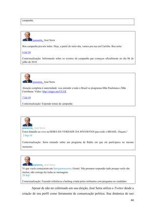 44
campanha.
joseserra_ José Serra
Boa campanha pra nós todos.Hoje, a partir do meio-dia, vamos pra rua em Curitiba. Boa noite.
6 Jul 10
Contextualização: Informando sobre os eventos da campanha que começou oficialmente no dia 06 de
julho de 2010.
joseserra_ José Serra
Atenção completa à maternidade: vou estendera todo o Brasil os programas Mãe Paulistana e Mãe
Curitibana. Vídeo: http://migre.me/UUxX
7 Jul 10
Contextualização: Expondo temas de campanha
joseserra_ José Serra
Estou falandlo ao vivo na HORA DA VERDADE DA JOVEM PAN para todo o BRASIL. Ouçam.!
2 Sep 10
Contextualização: Serra tuitando sobre um programa de Rádio em que ele participava no mesmo
momento.
joseserra_ José Serra
Vi que vocês começaram um #pergunteaoserra.Gostei. Não prometo respondertudo porque vocês são
muitos, não consigo ler todas as mensagens.
28 Sep
Contextualização: Fazendo referência a hashtag criada pelos militantes com perguntas ao candidato.
Apesar de não ter culminado em sua eleição, José Serra utiliza o Twitter desde a
criação de seu perfil como ferramenta de comunicação política. Sua dinâmica de uso
 